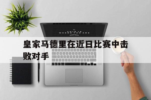 九游体育官网-皇家马德里在近日比赛中击败对手