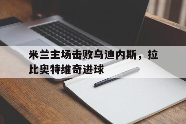 九游体育下载-米兰主场击败乌迪内斯，拉比奥特维奇进球