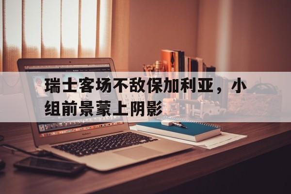 九游体育官网-瑞士客场不敌保加利亚，小组前景蒙上阴影